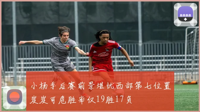小杨季后赛前景堪忧西部第七位置岌岌可危胜率仅19胜17负