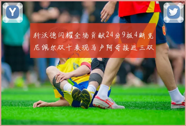 科沃德闪耀全场贡献24分9板4断克尼佩尔双十表现马卢阿奇接近三双助力球队胜利