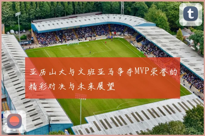 亚历山大与文班亚马争夺MVP荣誉的精彩对决与未来展望