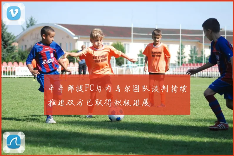 辛辛那提FC与内马尔团队谈判持续推进双方已取得积极进展