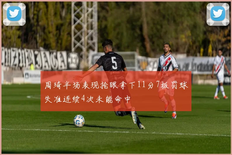 周琦半场表现抢眼拿下11分7板罚球失准连续4次未能命中