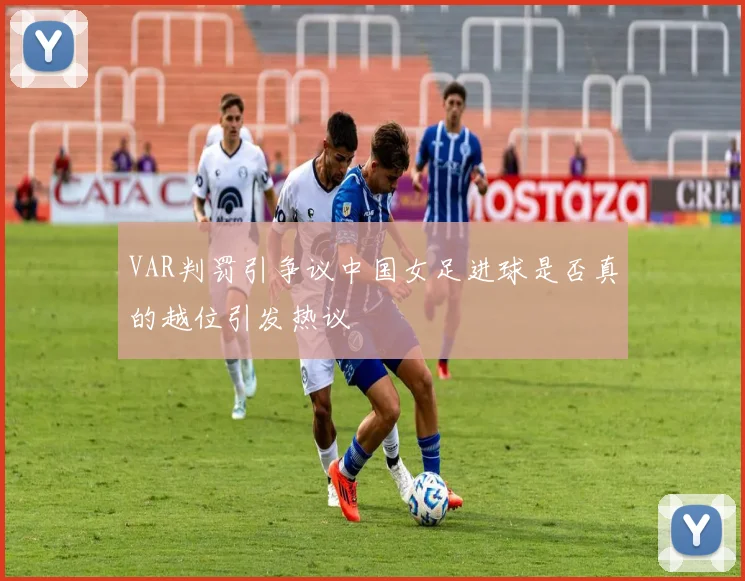 VAR判罚引争议中国女足进球是否真的越位引发热议