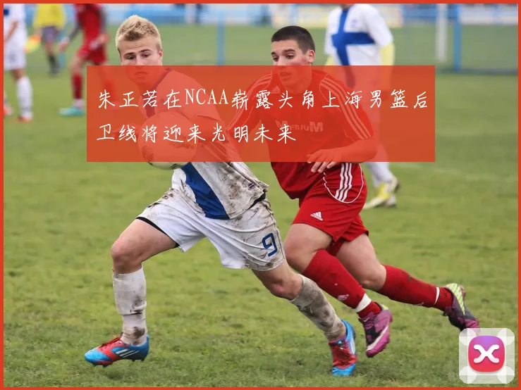 朱正若在NCAA崭露头角上海男篮后卫线将迎来光明未来