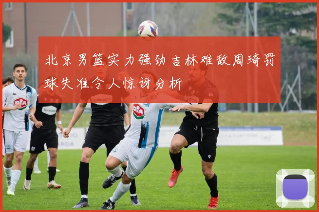北京男篮实力强劲吉林难敌周琦罚球失准令人惊讶分析