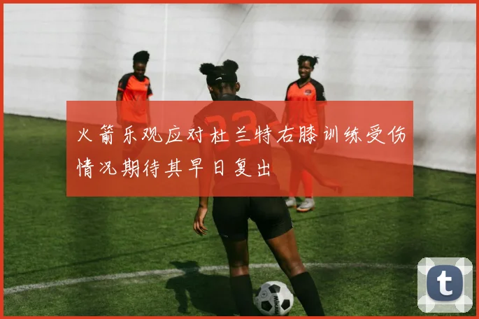 火箭乐观应对杜兰特右膝训练受伤情况期待其早日复出