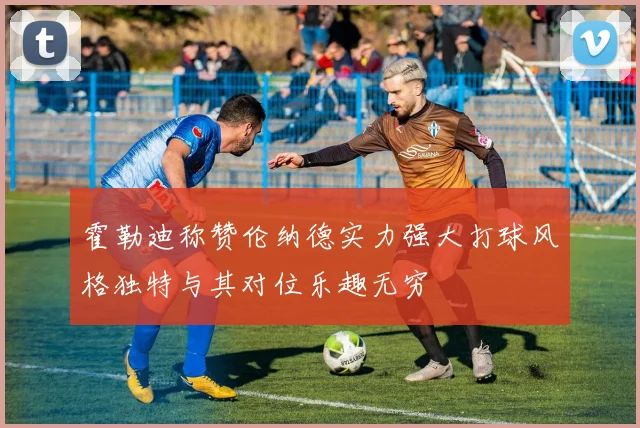 霍勒迪称赞伦纳德实力强大打球风格独特与其对位乐趣无穷