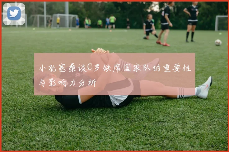 小孔塞桑谈C罗缺席国家队的重要性与影响力分析