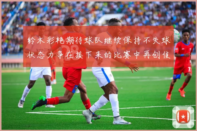 铃木彩艳期待球队继续保持不失球状态力争在接下来的比赛中再创佳绩