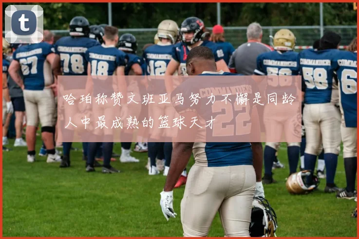 哈珀称赞文班亚马努力不懈是同龄人中最成熟的篮球天才