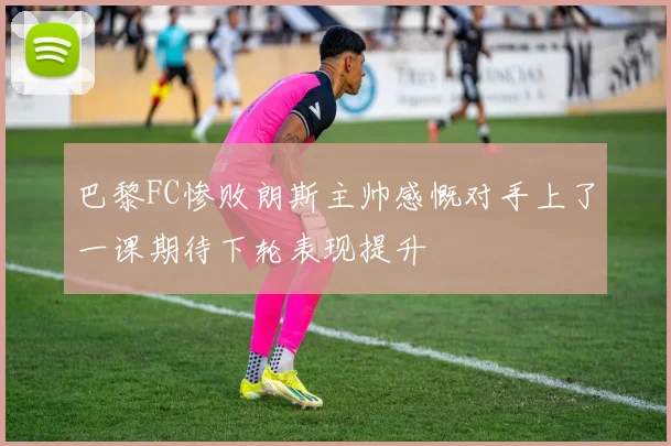 巴黎FC惨败朗斯主帅感慨对手上了一课期待下轮表现提升