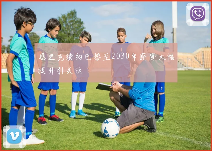 恩里克续约巴黎至2030年薪资大幅提升引关注