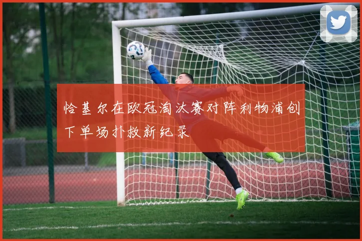 恰基尔在欧冠淘汰赛对阵利物浦创下单场扑救新纪录