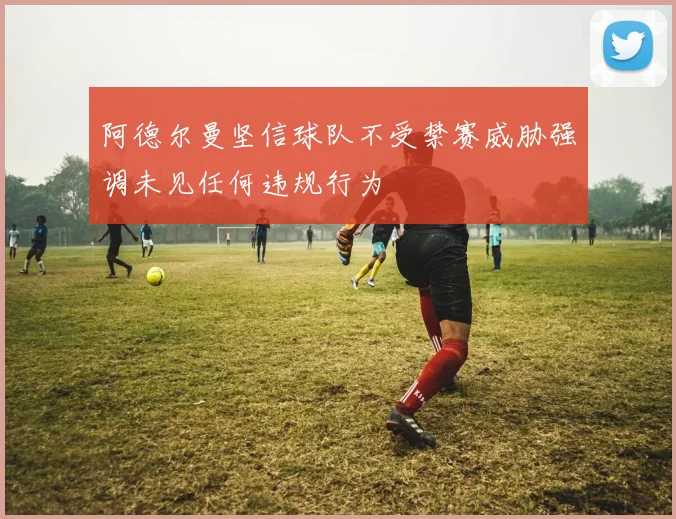 阿德尔曼坚信球队不受禁赛威胁强调未见任何违规行为