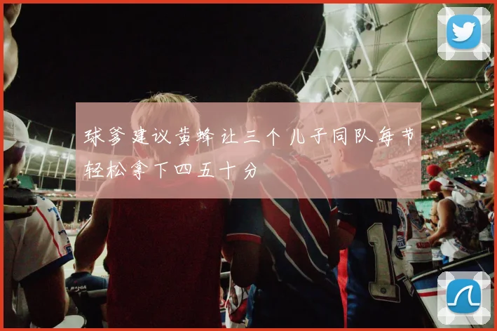 球爹建议黄蜂让三个儿子同队每节轻松拿下四五十分