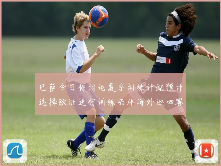 巴萨今日将讨论夏季训练计划预计选择欧洲进行训练而非海外巡回赛