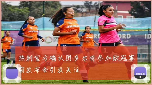 热刺官方确认图多尔将参加欧冠赛前发布会引发关注
