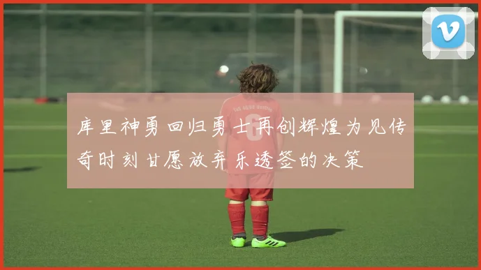 库里神勇回归勇士再创辉煌为见传奇时刻甘愿放弃乐透签的决策