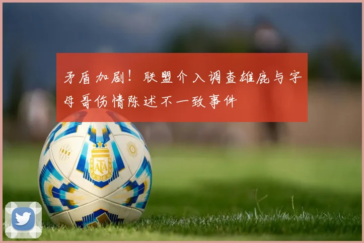 矛盾加剧！联盟介入调查雄鹿与字母哥伤情陈述不一致事件