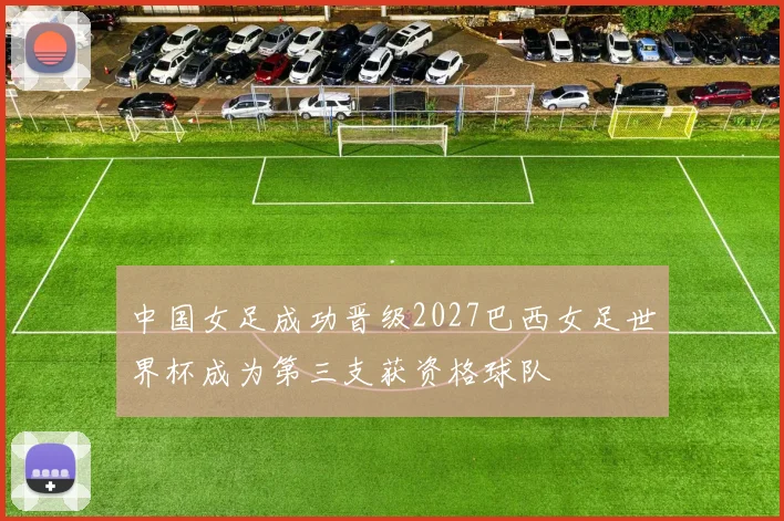 中国女足成功晋级2027巴西女足世界杯成为第三支获资格球队