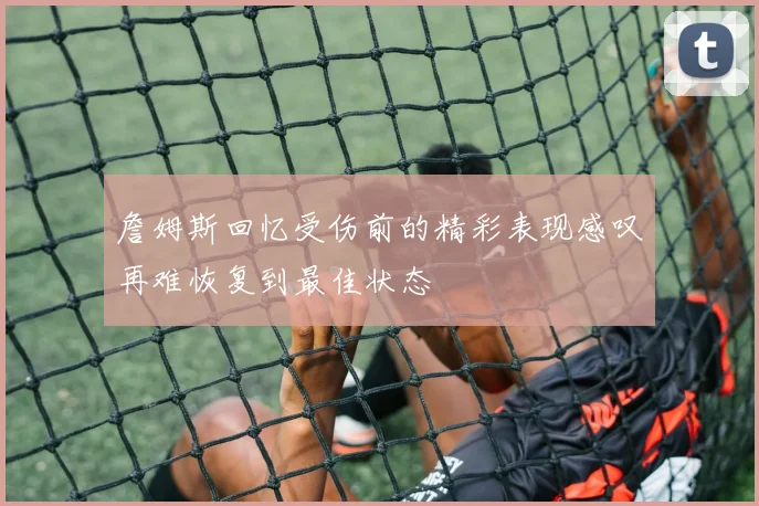 詹姆斯回忆受伤前的精彩表现感叹再难恢复到最佳状态