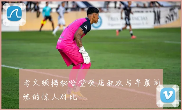 考文顿揭秘哈登夜店狂欢与早晨训练的惊人对比