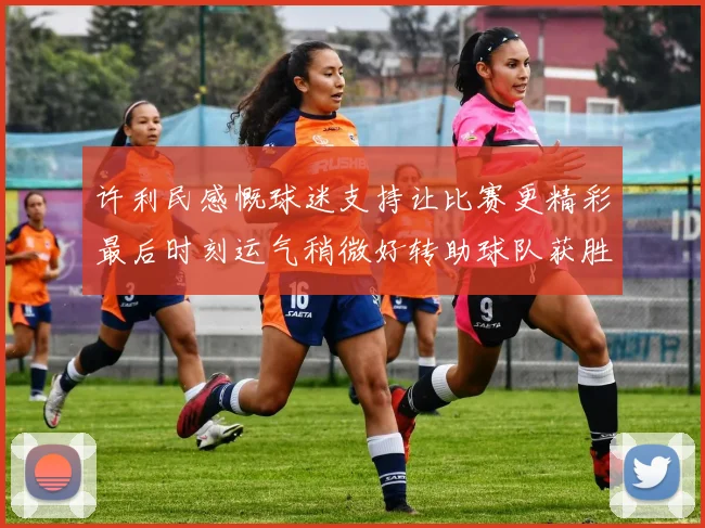 许利民感慨球迷支持让比赛更精彩最后时刻运气稍微好转助球队获胜