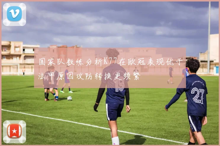 国家队教练分析K77在欧冠表现优于法甲原因攻防转换更频繁
