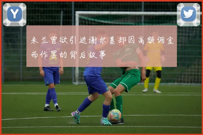 米兰曾欲引进谢尔基却因高额佣金而作罢的背后故事