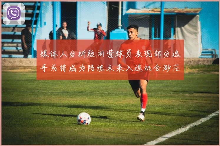 媒体人分析短训营球员表现部分选手或将成为陪练未来入选机会渺茫