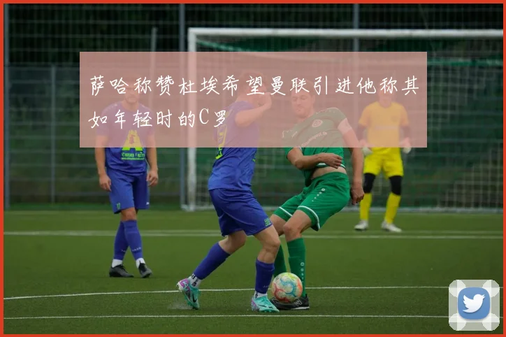 萨哈称赞杜埃希望曼联引进他称其如年轻时的C罗