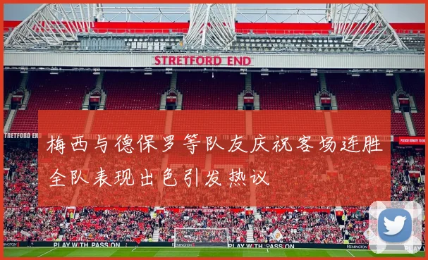 梅西与德保罗等队友庆祝客场连胜全队表现出色引发热议