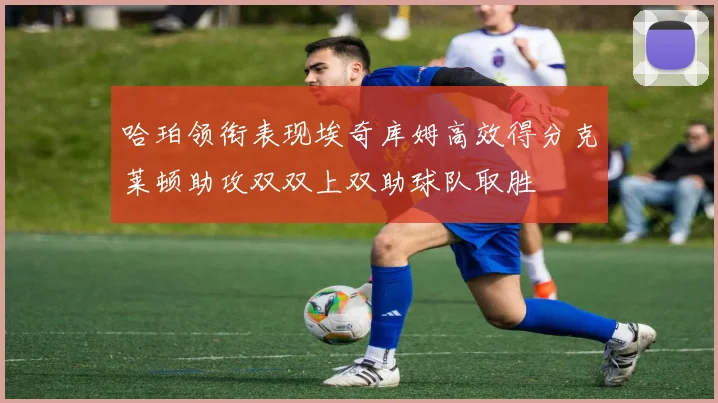 哈珀领衔表现埃奇库姆高效得分克莱顿助攻双双上双助球队取胜