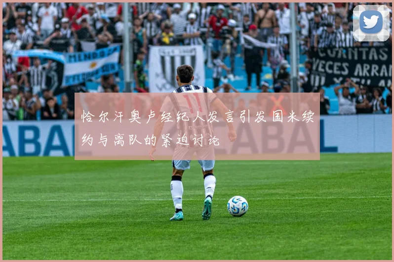 恰尔汗奥卢经纪人发言引发国米续约与离队的紧迫讨论