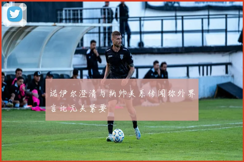 诺伊尔澄清与纳帅关系传闻称外界言论无关紧要