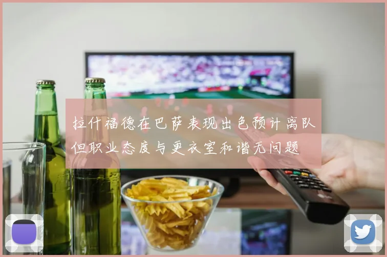拉什福德在巴萨表现出色预计离队但职业态度与更衣室和谐无问题